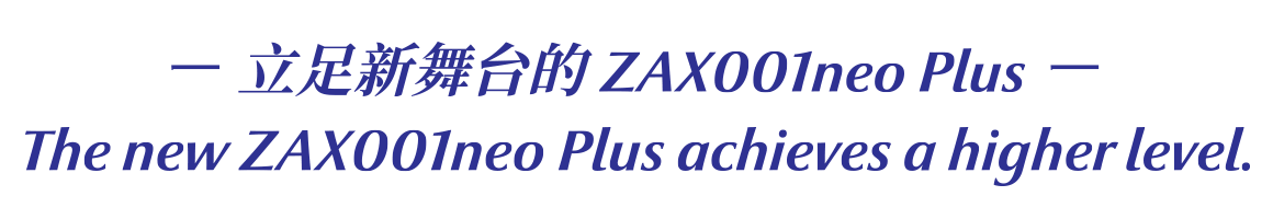 '-立足新舞台的 ZAX001neo Plus - The new ZAX001neo Plus achieves a higher level.