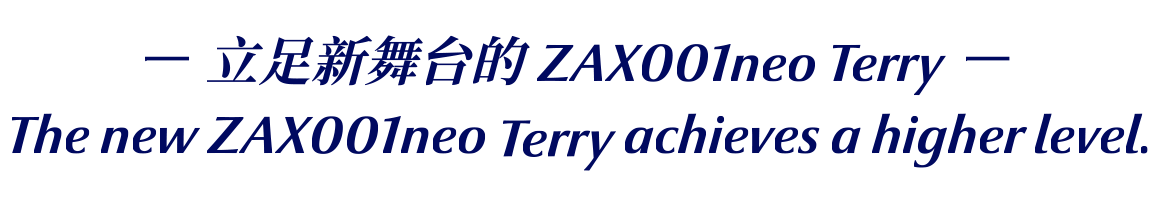 －立足新舞台的 ZAX001neo Terry －The new ZAX001neo Terry achieves a higher level.